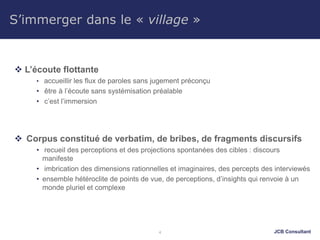 JCB Consultant
S’immerger dans le « village »
 L’écoute flottante
• accueillir les flux de paroles sans jugement préconçu
• être à l’écoute sans systémisation préalable
• c’est l’immersion
 Corpus constitué de verbatim, de bribes, de fragments discursifs
• recueil des perceptions et des projections spontanées des cibles : discours
manifeste
• imbrication des dimensions rationnelles et imaginaires, des percepts des interviewés
• ensemble hétéroclite de points de vue, de perceptions, d’insights qui renvoie à un
monde pluriel et complexe
4
 