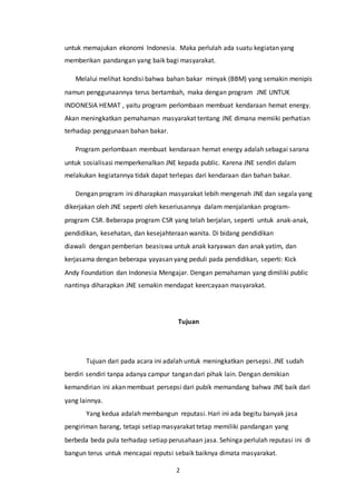 2
untuk memajukan ekonomi Indonesia. Maka perlulah ada suatu kegiatan yang
memberikan pandangan yang baik bagi masyarakat.
Melalui melihat kondisi bahwa bahan bakar minyak (BBM) yang semakin menipis
namun penggunaannya terus bertambah, maka dengan program JNE UNTUK
INDONESIA HEMAT , yaitu program perlombaan membuat kendaraan hemat energy.
Akan meningkatkan pemahaman masyarakat tentang JNE dimana memiiki perhatian
terhadap penggunaan bahan bakar.
Program perlombaan membuat kendaraan hemat energy adalah sebagai sarana
untuk sosialisasi memperkenalkan JNE kepada public. Karena JNE sendiri dalam
melakukan kegiatannya tidak dapat terlepas dari kendaraan dan bahan bakar.
Dengan program ini diharapkan masyarakat lebih mengenah JNE dan segala yang
dikerjakan oleh JNE seperti oleh keseriusannya dalam menjalankan program-
program CSR. Beberapa program CSR yang telah berjalan, seperti untuk anak-anak,
pendidikan, kesehatan, dan kesejahteraan wanita. Di bidang pendidikan
diawali dengan pemberian beasiswa untuk anak karyawan dan anak yatim, dan
kerjasama dengan beberapa yayasan yang peduli pada pendidikan, seperti: Kick
Andy Foundation dan Indonesia Mengajar. Dengan pemahaman yang dimiliki public
nantinya diharapkan JNE semakin mendapat keercayaan masyarakat.
Tujuan
Tujuan dari pada acara ini adalah untuk meningkatkan persepsi. JNE sudah
berdiri sendiri tanpa adanya campur tangan dari pihak lain. Dengan demikian
kemandirian ini akan membuat persepsi dari pubik memandang bahwa JNE baik dari
yang lainnya.
Yang kedua adalah membangun reputasi. Hari ini ada begitu banyak jasa
pengiriman barang, tetapi setiap masyarakat tetap memiliki pandangan yang
berbeda beda pula terhadap setiap perusahaan jasa. Sehinga perlulah reputasi ini di
bangun terus untuk mencapai reputsi sebaik baiknya dimata masyarakat.
 