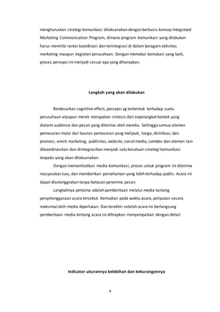 4
mengharuskan strategi komunikasi dilaksanakan dengan berbasis konsep Integrated
Marketing Communication Program, dimana program komunikasi yang dilakukan
harus memiliki rantai koordinasi dan terintegrasi di dalam beragam aktivitas
marketing maupun kegiatan perusahaan. Dengan memakai komukasi yang baik,
proses persepsi ini menjadi sesuai apa yang diharapkan.
Langkah yang akan dilakukan
Berdasarkan cognitive effect, persepsi yg terbentuk terhadap suatu
perusahaan ataupun merek merupakan sintesis dari seperangkat kontak yang
dialami audience dan pesan yang diterima oleh mereka. Sehingga semua elemen
pemasaran mulai dari bauran pemasaran yang meliputi, harga, distribusi, dan
promosi, event marketing, publisitas, website, social media, comdev dan elemen lain
dikoordinasikan dan diintegrasikan menjadi satu kesatuan strategi komunikasi
terpadu yang akan dilaksanakan.
Dengan memanfaatkan media komunikasi, proses untuk program ini diterima
masyarakat luas, dan memberikan pemahaman yang lebih terhadap public. Acara ini
dapat diselenggrakan tanpa batasan penerima pesan.
Langkahnya pertama adalah pemberitaan melalui media tantang
penyelenggaraan acara tersebut. Kemudian pada waktu acara, peliputan secara
maksimal oleh media diperlukan. Dan terakhir setelah acara ini berlangsung
pemberitaan media tentang acara ini dihrapkan menyampaikan dengan detail.
Indicator ukurannya kelebihan dan kekurangannya
 