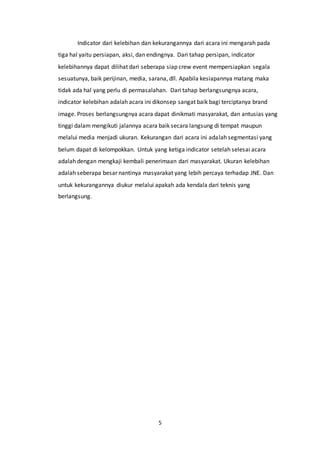 5
Indicator dari kelebihan dan kekurangannya dari acara ini mengarah pada
tiga hal yaitu persiapan, aksi, dan endingnya. Dari tahap persipan, indicator
kelebihannya dapat dilihat dari seberapa siap crew event mempersiapkan segala
sesuatunya, baik perijinan, media, sarana, dll. Apabila kesiapannya matang maka
tidak ada hal yang perlu di permasalahan. Dari tahap berlangsungnya acara,
indicator kelebihan adalah acara ini dikonsep sangat baik bagi terciptanya brand
image. Proses berlangsungnya acara dapat dinikmati masyarakat, dan antusias yang
tinggi dalam mengikuti jalannya acara baik secara langsung di tempat maupun
melalui media menjadi ukuran. Kekurangan dari acara ini adalah segmentasi yang
belum dapat di kelompokkan. Untuk yang ketiga indicator setelah selesai acara
adalah dengan mengkaji kembali penerimaan dari masyarakat. Ukuran kelebihan
adalah seberapa besar nantinya masyarakat yang lebih percaya terhadap JNE. Dan
untuk kekurangannya diukur melalui apakah ada kendala dari teknis yang
berlangsung.
 