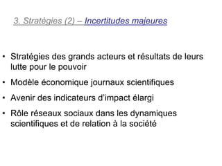 3. Stratégies (2) – Incertitudes majeures



• Stratégies des grands acteurs et résultats de leurs
  lutte pour le pouvoir
• Modèle économique journaux scientifiques
• Avenir des indicateurs d’impact élargi
• Rôle réseaux sociaux dans les dynamiques
  scientifiques et de relation à la société
 