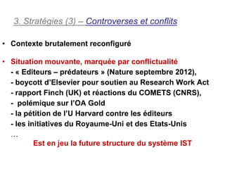 3. Stratégies (3) – Controverses et conflits

• Contexte brutalement reconfiguré

• Situation mouvante, marquée par conflictualité
  - « Editeurs – prédateurs » (Nature septembre 2012),
  - boycott d’Elsevier pour soutien au Research Work Act
  - rapport Finch (UK) et réactions du COMETS (CNRS),
  - polémique sur l’OA Gold
  - la pétition de l’U Harvard contre les éditeurs
  - les initiatives du Royaume-Uni et des Etats-Unis
  …
          Est en jeu la future structure du système IST
 
