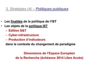 3. Stratégies (4) – Politiques publiques


• Les finalités de la politique de l’IST
• Les objets de la politique IST
   – Edition S&T
   – Cyber-infrastructure
   – Production d’indicateurs
   dans le contexte du changement de paradigme

              Dimensions de l’Espace Européen
        de la Recherche (échéance 2014 Libre Accès)
 