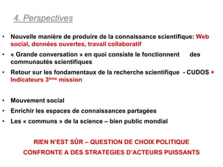 4. Perspectives

• Nouvelle manière de produire de la connaissance scientifique: Web
  social, données ouvertes, travail collaboratif
• « Grande conversation » en quoi consiste le fonctionnent   des
  communautés scientifiques
• Retour sur les fondamentaux de la recherche scientifique - CUDOS +
  Indicateurs 3ème mission


• Mouvement social
• Enrichir les espaces de connaissances partagées
• Les « communs » de la science – bien public mondial


          RIEN N’EST SÛR – QUESTION DE CHOIX POLITIQUE
      CONFRONTE A DES STRATEGIES D’ACTEURS PUISSANTS
 