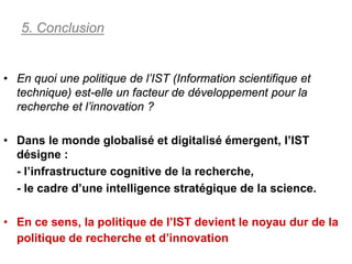 5. Conclusion


• En quoi une politique de l’IST (Information scientifique et
  technique) est-elle un facteur de développement pour la
  recherche et l’innovation ?

• Dans le monde globalisé et digitalisé émergent, l’IST
  désigne :
  - l’infrastructure cognitive de la recherche,
  - le cadre d’une intelligence stratégique de la science.

• En ce sens, la politique de l’IST devient le noyau dur de la
  politique de recherche et d’innovation
 