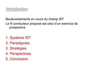 Introduction

Bouleversements en cours du champ IST
Le fil conducteur proposé est celui d’un exercice de
  prospective


1. Système IST
2. Paradigmes
3. Stratégies
4. Perspectives
5. Conclusion
 