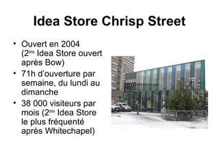 Idea Store Chrisp Street 
• Ouvert en 2004 
(2ème Idea Store ouvert 
après Bow) 
• 71h d’ouverture par 
semaine, du lundi au 
dimanche 
• 38 000 visiteurs par 
mois (2ème Idea Store 
le plus fréquenté 
après Whitechapel) 
 