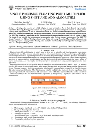 International Journal of Innovative Research in Advanced Engineering (IJIRAE) ISSN: 2349-2163
Volume 1 Issue 5 (June 2014) http://ijirae.com
_________________________________________________________________________________________________
© 2014, IJIRAE- All Rights Reserved Page - 184
SINGLE PRECISION FLOATING POINT MULTIPLIER
USING SHIFT AND ADD ALGORITHM
Ms. Pallavi Ramteke*
Dr. N. N. Mhala Prof. P. R. Lakhe
Communication Engg., RTMNU Electronics Engg. RTMNU Electronics & Comm. Engg. RTMNU
Abstract— Floating-point numbers are widely adopted in many applications due to their dynamic representation
capabilities. Basically floating point numbers are one possible way of representing real numbers in binary format.
Floating-point representation is able to retain its resolution and accuracy compared to fixed-point representations.
Multiplying floating point numbers is also a critical requirement for DSP applications involving large dynamic range.
The IEEE has produced a standard to define floating point representation and arithmetic which is known as IEEE
754 standards and which is the most common representation today for real numbers on computer. The IEEE 754
standard presents two different floating point formats, Binary interchange format and Decimal interchange format.
This paper presents a single precision floating point multiplier based on shift and add algorithm that supports the
IEEE 754 binary interchange format..
Keywords— floating point multiplier, Shift and Add Multiplier, Modelsim 6.3f simulator, Xilinx9.1 Synthesizer
I. INTRODUCTION
Floating Point (FP) multiplication is widely used in large set of scientific and signal processing computation.
Multiplication is one of the common arithmetic operations in these computations. Also the need of high speed multiplier
is increasing as the need of high speed processors are increasing. Higher throughput arithmetic operations are important
to achieve the desired performance in many real time signal and image processing applications. One of the key arithmetic
operations in such applications is multiplication and the development of fast multiplier circuit has been a subject of
interest over decades. Also reducing the time delay and power consumption are very essential requirements for many
applications.
Floating point numbers are one possible way of representing real numbers in binary format. IEEE 754 basically
specifies two formats for representing floating point values. They are single precision and double precision floating point
format. This paper presents a single precision floating point format. It consists of a one bit sign (S), an eight bit exponent
(E), and a twenty three bit fraction (M or Mantissa). An extra bit is added to the fraction to form the significand. If the
exponent is greater than 0 and smaller than 255, and there is 1 in the MSB of the significand then the number is said to be
a normalized number; in this case the real number is represented by the equation (1). Significand is the mantissa with an
extra MSB bit.
Figure 1. IEEE single precision floating point format
Z = (-1
S
) * 2
(E - Bias)
* (1.M)
Bias = 127
..
. Value = (-1
Sign bit
) * 2
(Exponent -127)
* (1.Mantissa)
II. FLOATING POINT MULTIPLICATION ALGORITHM
The normalized floating point numbers have the form of Z = (-1S) * 2
(E - Bias)
* (1.M). The following algorithm is
used to multiply two floating point numbers.
1. Multiplying the significand; i.e. (1.M1*1.M2) (By using Shift and Add algorithm)
2. Placing the decimal point in the result.
3. Adding the exponents; i.e. (E1 + E2 – Bias)
4. Obtaining the sign; i.e. s1 xor s2
5. Normalizing the result; i.e. obtaining 1 at the MSB of the results significand.
6. Rounding the result to fit in the available bits.
7. Checking for underflow/overflow occurrence.
 