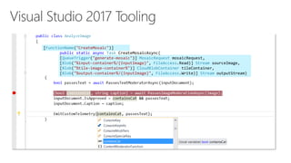 [FunctionName("CreateMosaic")]
public static async Task CreateMosaicAsync(
[QueueTrigger("generate-mosaic")] MosaicRequest mosaicRequest,
[Blob("%input-container%/{InputImage}", FileAccess.Read)] Stream sourceImage,
[Blob("%tile-image-container%")] CloudBlobContainer tileContainer,
[Blob("%output-container%/{InputImage}", FileAccess.Write)] Stream outputStream)
 