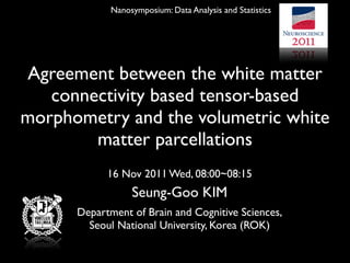 Nanosymposium: Data Analysis and Statistics




Agreement between the white matter
   connectivity based tensor-based
morphometry and the volumetric white
        matter parcellations
            16 Nov 2011 Wed, 08:00~08:15
                  Seung-Goo KIM
      Department of Brain and Cognitive Sciences,
        Seoul National University, Korea (ROK)
 