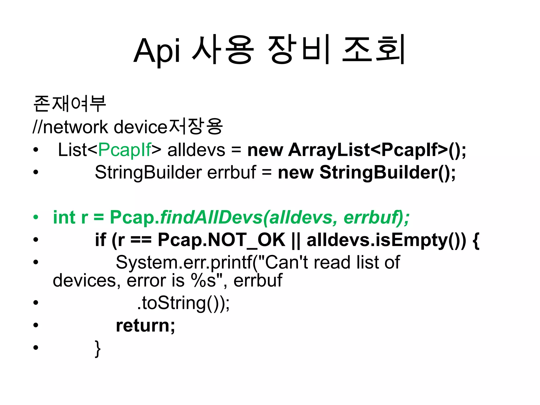 Api 사용 장비 조회
존재여부
//network device저장용
• List<PcapIf> alldevs = new ArrayList<PcapIf>();
• StringBuilder errbuf = new StringBuilder();
• int r = Pcap.findAllDevs(alldevs, errbuf);
• if (r == Pcap.NOT_OK || alldevs.isEmpty()) {
• System.err.printf("Can't read list of
devices, error is %s", errbuf
• .toString());
• return;
• }
 