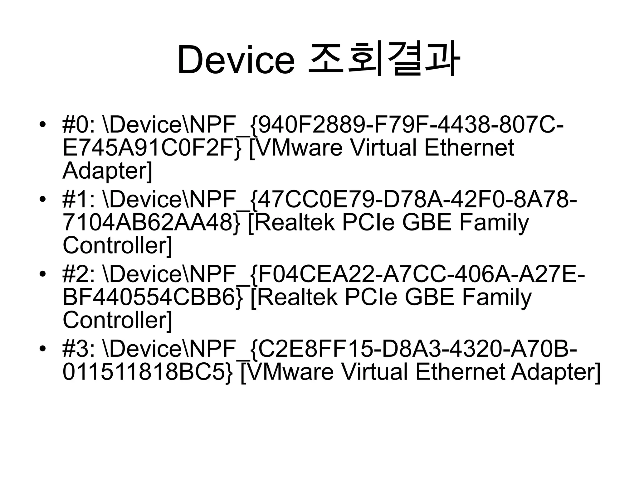 Device 조회결과
• #0: DeviceNPF_{940F2889-F79F-4438-807C-
E745A91C0F2F} [VMware Virtual Ethernet
Adapter]
• #1: DeviceNPF_{47CC0E79-D78A-42F0-8A78-
7104AB62AA48} [Realtek PCIe GBE Family
Controller]
• #2: DeviceNPF_{F04CEA22-A7CC-406A-A27E-
BF440554CBB6} [Realtek PCIe GBE Family
Controller]
• #3: DeviceNPF_{C2E8FF15-D8A3-4320-A70B-
011511818BC5} [VMware Virtual Ethernet Adapter]
 