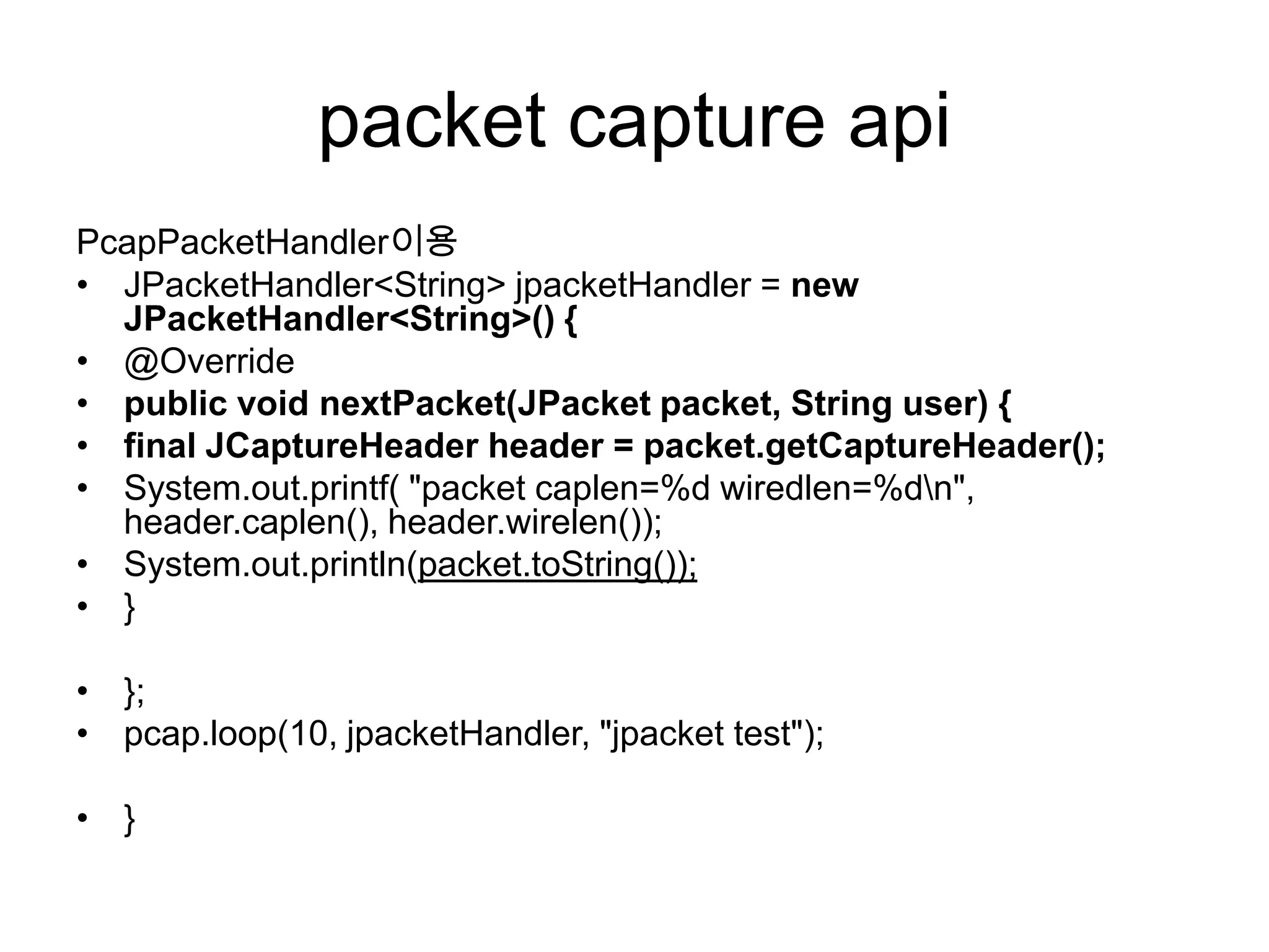 packet capture api
PcapPacketHandler이용
• JPacketHandler<String> jpacketHandler = new
JPacketHandler<String>() {
• @Override
• public void nextPacket(JPacket packet, String user) {
• final JCaptureHeader header = packet.getCaptureHeader();
• System.out.printf( "packet caplen=%d wiredlen=%dn",
header.caplen(), header.wirelen());
• System.out.println(packet.toString());
• }
• };
• pcap.loop(10, jpacketHandler, "jpacket test");
• }
 