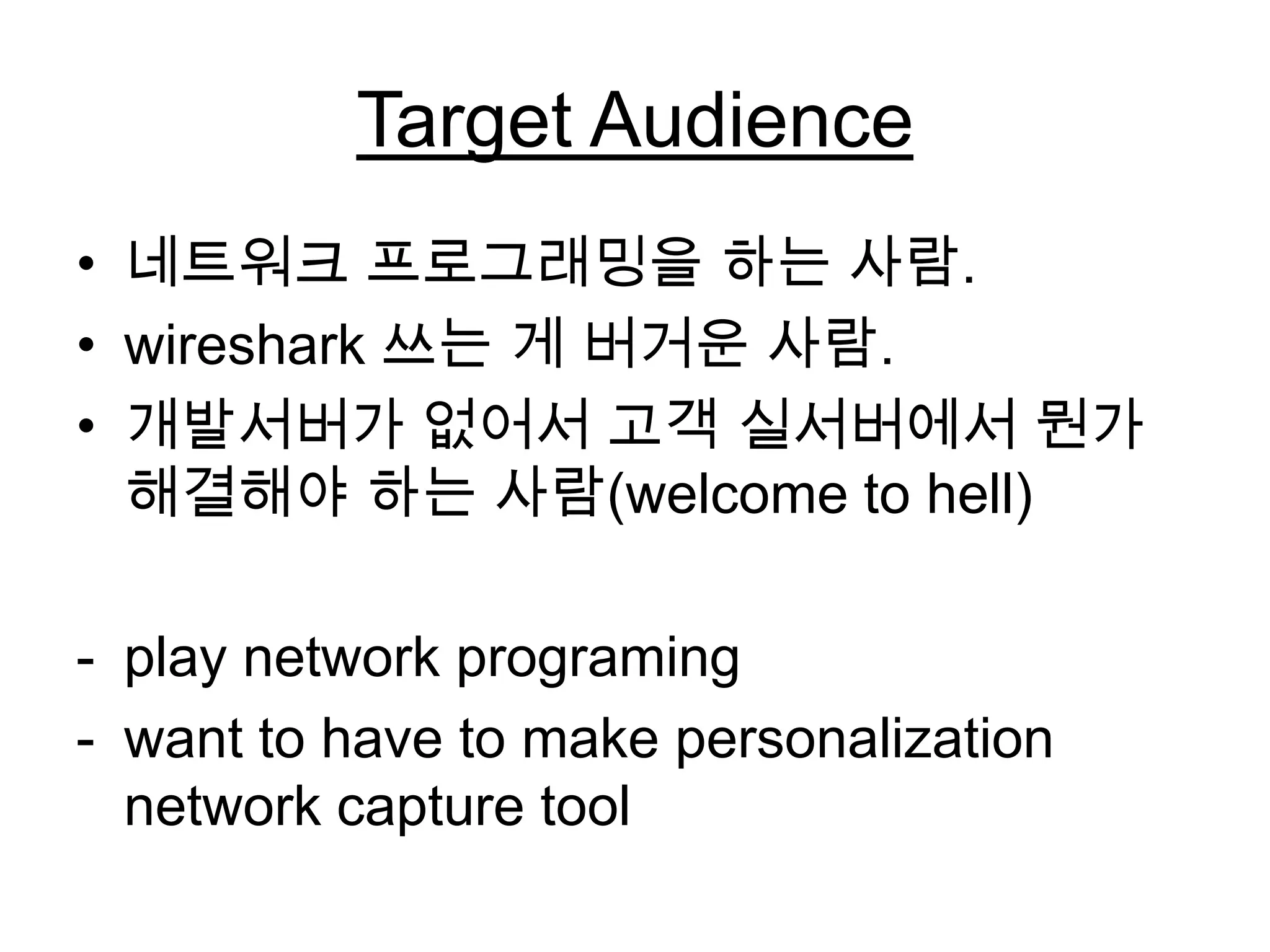 Target Audience
• 네트워크 프로그래밍을 하는 사람.
• wireshark 쓰는 게 버거운 사람.
• 개발서버가 없어서 고객 실서버에서 뭔가
해결해야 하는 사람(welcome to hell)
- play network programing
- want to have to make personalization
network capture tool
 
