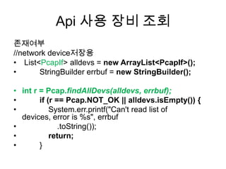 Api 사용 장비 조회
존재여부
//network device저장용
• List<PcapIf> alldevs = new ArrayList<PcapIf>();
• StringBuilder errbuf = new StringBuilder();
• int r = Pcap.findAllDevs(alldevs, errbuf);
• if (r == Pcap.NOT_OK || alldevs.isEmpty()) {
• System.err.printf("Can't read list of
devices, error is %s", errbuf
• .toString());
• return;
• }
 