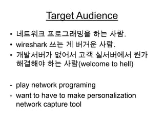Target Audience
• 네트워크 프로그래밍을 하는 사람.
• wireshark 쓰는 게 버거운 사람.
• 개발서버가 없어서 고객 실서버에서 뭔가
해결해야 하는 사람(welcome to hell)
- play network programing
- want to have to make personalization
network capture tool
 
