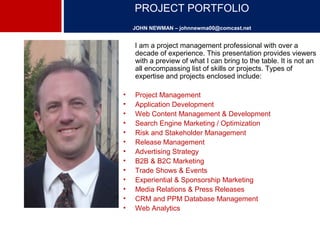 PROJECT PORTFOLIO 
JOHN NEWMAN – johnnewma00@comcast.net 
I am a project management professional with over a 
decade of experience. This presentation provides viewers 
with a preview of what I can bring to the table. It is not an 
all encompassing list of skills or projects. Types of 
expertise and projects enclosed include: 
• Project Management 
• Application Development 
• Web Content Management & Development 
• Search Engine Marketing / Optimization 
• Risk and Stakeholder Management 
• Release Management 
• Advertising Strategy 
• B2B & B2C Marketing 
• Trade Shows & Events 
• Experiential & Sponsorship Marketing 
• Media Relations & Press Releases 
• CRM and PPM Database Management 
• Web Analytics 
 