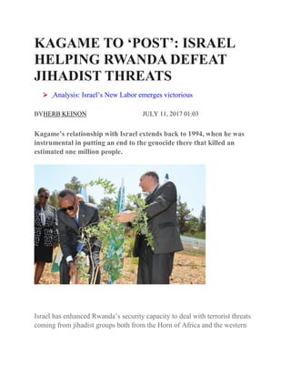 KAGAME TO ‘POST’: ISRAEL
HELPING RWANDA DEFEAT
JIHADIST THREATS
 Analysis: Israel’s New Labor emerges victorious
BYHERB KEINON JULY 11, 2017 01:03
Kagame’s relationship with Israel extends back to 1994, when he was
instrumental in putting an end to the genocide there that killed an
estimated one million people.
Israel has enhanced Rwanda’s security capacity to deal with terrorist threats
coming from jihadist groups both from the Horn of Africa and the western
 