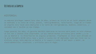 HistoriadelaEmpresa:
HISTORIA:
La empresa pro-hogar empezó hace unos 24 años, primero se inició en un local pequeño donde
se dedicaba a la venta de ollas, platos, radio-grabadoras, televisores, luego de un tiempo
se alquiló otro local para dedicarse a la venta de refrigeradoras, muebles, plásticos, y
contaban con 2 locales en ese tiempo.
Luego pasaron los años, el gerente decidió comprarse un terreno para poner un solo almacén
ya que los 2 locales eran alquilados, ya que habían muchos artículos para vender y a la
vez se dedicó a la distribución de algunos productos, finalmente el local está ubicado en
la gran Colombia 02-06 entre tena y ancón y cuenta con 18 empleados cada uno tiene con su
distinto cargo, esta empresa se dedica a la compra y venta al por mayor y menor, de
electrodomésticos, plásticos, y artículos para el hogar.
 