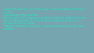 DONDE ESTA UBICADA: ESTA UBICADA EN LA GRAN COLOMBIA ENTRE TENA Y
ANCÓN
PROPIETARIO.- ING. JUAN PEREZ
ESTA EMPRESA ESTÁ CENTRADA EN COMPRA Y VENTA DE PRODUCTOS AL POR
MAYOR Y MENOR, COMO ELECTRODOMÉSTICOS, MUEBLES, PLÁSTICOS Y
PRODUCTOS PARA EL HOGAR
TAMBIÉN LA PODEMOS UBICAR EN SU SEGUNDA SUCURSAL EN LA BOLIVAR Y
LOURDES.
 