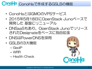 Copyright (c) GMO Internet, Inc. All Rights Reserved. 3
? ConoHaȤGMOVPS`ӥ
? 2015518դOpenStack Juno٩`
_k P˥˥`
? DNSaaS⤢ꡢOpenStack Junoǥ`
줿Designate٩`˶Ԓ
? DNSPowerDNS
? GSLB3C
C GeoIP
C WRR
C Health Check
ConoHaɤGSLBΙC
 