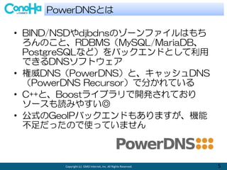 Copyright (c) GMO Internet, Inc. All Rights Reserved. 5
? BIND/NSDdjbdnsΥ`եϤ
ΤȡRDBMSMySQL/MariaDB
PostgreSQLʤɣХåɤȤ
ǤDNSեȥ
? DNSPowerDNSȡåDNS
PowerDNS RecursorǷ֤Ƥ
? C++ȡBoost饤֥_kƤ
`iߤ䤹
? ʽGeoIPХåɤ⤢ޤC
äΤʹäƤޤ
PowerDNSȤ
 
