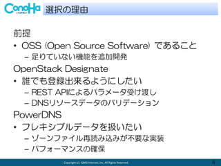 Copyright (c) GMO Internet, Inc. All Rights Reserved. 6
ǰ
? OSS (Open Source Software) Ǥ뤳
C ƤʤCܤ׷_k
OpenStack Designate
? lǤh褦ˤ
C REST APIˤѥ`ܤɤ
C DNS꥽`ǩ`ΥХǩ`
PowerDNS
? ե쥭֥ǩ`Q
C `եizߤҪʌgװ
C ѥե`ޥ󥹤δ_
xk
 