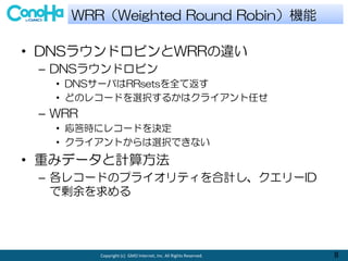 Copyright (c) GMO Internet, Inc. All Rights Reserved. 8
? DNS饦ɥӥWRR`
C DNS饦ɥӥ
? DNS`ФRRsetsȫƷ
? ɤΥ쥳`ɤxk뤫ϥ饤Τ
C WRR
? r˥쥳`ɤQ
? 饤ȤxkǤʤ
? ؤߥǩ`Ӌ㷽
C 쥳`ɤΥץ饤ƥӋ`ID
Ǆ
WRRWeighted Round RobinC
 