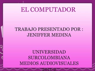 EL COMPUTADOR  TRABAJO PRESENTADO POR : JENIFFER MEDINA UNIVERSIDAD SURCOLOMBIANA MEDIOS AUDIOVISUALES 2011-2 