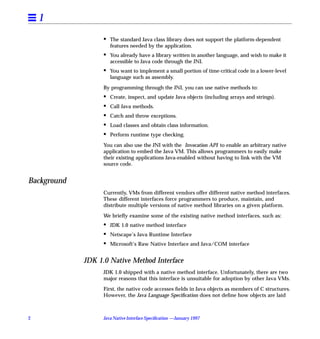 1
                   •   The standard Java class library does not support the platform-dependent
                       features needed by the application.
                   •   You already have a library written in another language, and wish to make it
                       accessible to Java code through the JNI.
                   •   You want to implement a small portion of time-critical code in a lower-level
                       language such as assembly.

                   By programming through the JNI, you can use native methods to:
                   •   Create, inspect, and update Java objects (including arrays and strings).
                   •   Call Java methods.
                   •   Catch and throw exceptions.
                   •   Load classes and obtain class information.
                   •   Perform runtime type checking.

                   You can also use the JNI with the Invocation API to enable an arbitrary native
                   application to embed the Java VM. This allows programmers to easily make
                   their existing applications Java-enabled without having to link with the VM
                   source code.


Background
                   Currently, VMs from different vendors offer different native method interfaces.
                   These different interfaces force programmers to produce, maintain, and
                   distribute multiple versions of native method libraries on a given platform.

                   We brieﬂy examine some of the existing native method interfaces, such as:
                   •   JDK 1.0 native method interface
                   •   Netscape’s Java Runtime Interface
                   •   Microsoft’s Raw Native Interface and Java/COM interface


             JDK 1.0 Native Method Interface
                   JDK 1.0 shipped with a native method interface. Unfortunately, there are two
                   major reasons that this interface is unsuitable for adoption by other Java VMs.

                   First, the native code accesses ﬁelds in Java objects as members of C structures.
                   However, the Java Language Speciﬁcation does not deﬁne how objects are laid



2                  Java Native Interface Speciﬁcation —January 1997
 