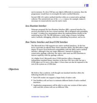 1
                   out in memory. If a Java VM lays out objects differently in memory, then the
                   programmer would have to recompile the native method libraries.

                   Second, JDK 1.0’s native method interface relies on a conservative garbage
                   collector. The unrestricted use of the unhand macro, for example, makes it
                   necessary to conservatively scan the native stack.


             Java Runtime Interface
                   Netscape proposed the Java Runtime Interface (JRI), a general interface for
                   services provided in the Java virtual machine. JRI is designed with portability
                   in mind---it makes few assumptions about the implementation details in the
                   underlying Java VM. The JRI addresses a wide range of issues, including
                   native methods, debugging, reﬂection, embedding (invocation), and so on.


             Raw Native Interface and Java/COM Interface
                   The Microsoft Java VM supports two native method interfaces. At the low
                   level, it provides an efﬁcient Raw Native Interface (RNI). The RNI offers a high
                   degree of source-level backward compatibility with the JDK’s native method
                   interface, although it has one major difference. Instead of relying on
                   conservative garbage collection, the native code must use RNI functions to
                   interact explicitly with the garbage collector.

                   At a higher level, Microsoft's Java/COM interface offers a language-
                   independent standard binary interface to the Java VM. Java code can use a
                   COM object as if it were a Java object. A Java class can also be exposed to the
                   rest of the system as a COM class.


Objectives
                   We believe that a uniform, well-thought-out standard interface offers the
                   following beneﬁts for everyone:
                   •   Each VM vendor can support a larger body of native code.
                   •   Tool builders will not have to maintain different kinds of native method
                       interfaces.
                   •   Application programmers will be able to write one version of their native
                       code and this version will run on different VMs.




                   Introduction—January 1997                                                         3
 