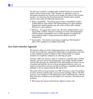 1
                       The best way to achieve a standard native method interface is to involve all
                       parties with an interest in Java VMs. Therefore we organized a series of
                       discussions among the Java licensees on the design of a uniform native method
                       interface. It is clear from the discussions that the standard native method
                       interface must satisfy the following requirements:
                       •   Binary compatibility - The primary goal is binary compatibility of native
                           method libraries across all Java VM implementations on a given platform.
                           Programmers should maintain only one version of their native method
                           libraries for a given platform.
                       •   Efﬁciency - To support time-critical code, the native method interface must
                           impose little overhead. All known techniques to ensure VM-independence
                           (and thus binary compatibility) carry a certain amount of overhead. We
                           must somehow strike a compromise between efﬁciency and VM-
                           independence.
                       •   Functionality - The interface must expose enough Java VM internals to
                           allow native methods to accomplish useful tasks.


Java Native Interface Approach
                       We hoped to adopt one of the existing approaches as the standard interface,
                       because this would have imposed the least burden on programmers who had
                       to learn multiple interfaces in different VMs. Unfortunately, no existing
                       solutions are completely satisfactory in achieving our goals.

                       Netscape’s JRI is the closest to what we envision as a portable native method
                       interface, and was used as the starting point of our design. Readers familiar
                       with the JRI will notice the similarities in the API naming convention, the use
                       of method and ﬁeld IDs, the use of local and global references, and so on.
                       Despite our best efforts, however, the JNI is not binary-compatible with the JRI,
                       although a VM can support both the JRI and the JNI.
                       Microsoft’s RNI is an improvement over JDK 1.0 because it solves the problem
                       of native methods working with a nonconservative garbage collector. The RNI,
                       however, is not suitable as a VM-independent native method interface. Like the
                       JDK, RNI native methods access Java objects as C structures. This leads to two
                       problems:
                       •   RNI exposes the layout of internal Java objects to native code.




4                      Java Native Interface Speciﬁcation —January 1997
 