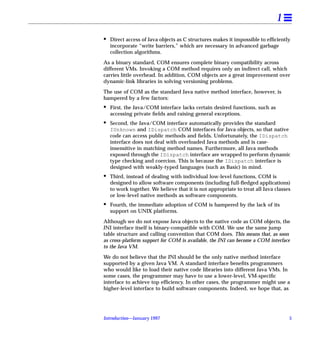 1
•   Direct access of Java objects as C structures makes it impossible to efﬁciently
    incorporate “write barriers,” which are necessary in advanced garbage
    collection algorithms.

As a binary standard, COM ensures complete binary compatibility across
different VMs. Invoking a COM method requires only an indirect call, which
carries little overhead. In addition, COM objects are a great improvement over
dynamic-link libraries in solving versioning problems.

The use of COM as the standard Java native method interface, however, is
hampered by a few factors:
•   First, the Java/COM interface lacks certain desired functions, such as
    accessing private ﬁelds and raising general exceptions.
•   Second, the Java/COM interface automatically provides the standard
    IUnknown and IDispatch COM interfaces for Java objects, so that native
    code can access public methods and ﬁelds. Unfortunately, the IDispatch
    interface does not deal with overloaded Java methods and is case-
    insensitive in matching method names. Furthermore, all Java methods
    exposed through the IDispatch interface are wrapped to perform dynamic
    type checking and coercion. This is because the IDispatch interface is
    designed with weakly-typed languages (such as Basic) in mind.
•   Third, instead of dealing with individual low-level functions, COM is
    designed to allow software components (including full-ﬂedged applications)
    to work together. We believe that it is not appropriate to treat all Java classes
    or low-level native methods as software components.
•   Fourth, the immediate adoption of COM is hampered by the lack of its
    support on UNIX platforms.

Although we do not expose Java objects to the native code as COM objects, the
JNI interface itself is binary-compatible with COM. We use the same jump
table structure and calling convention that COM does. This means that, as soon
as cross-platform support for COM is available, the JNI can become a COM interface
to the Java VM.

We do not believe that the JNI should be the only native method interface
supported by a given Java VM. A standard interface beneﬁts programmers
who would like to load their native code libraries into different Java VMs. In
some cases, the programmer may have to use a lower-level, VM-speciﬁc
interface to achieve top efﬁciency. In other cases, the programmer might use a
higher-level interface to build software components. Indeed, we hope that, as




Introduction—January 1997                                                           5
 