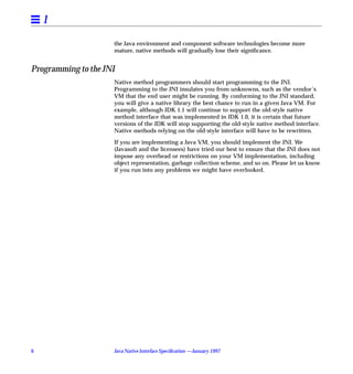 1
                     the Java environment and component software technologies become more
                     mature, native methods will gradually lose their signiﬁcance.


Programming to the JNI
                     Native method programmers should start programming to the JNI.
                     Programming to the JNI insulates you from unknowns, such as the vendor’s
                     VM that the end user might be running. By conforming to the JNI standard,
                     you will give a native library the best chance to run in a given Java VM. For
                     example, although JDK 1.1 will continue to support the old-style native
                     method interface that was implemented in JDK 1.0, it is certain that future
                     versions of the JDK will stop supporting the old-style native method interface.
                     Native methods relying on the old-style interface will have to be rewritten.

                     If you are implementing a Java VM, you should implement the JNI. We
                     (Javasoft and the licensees) have tried our best to ensure that the JNI does not
                     impose any overhead or restrictions on your VM implementation, including
                     object representation, garbage collection scheme, and so on. Please let us know
                     if you run into any problems we might have overlooked.




6                    Java Native Interface Speciﬁcation —January 1997
 