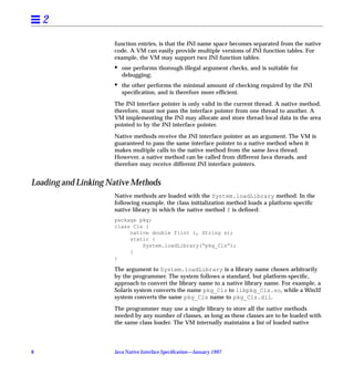 2
                     function entries, is that the JNI name space becomes separated from the native
                     code. A VM can easily provide multiple versions of JNI function tables. For
                     example, the VM may support two JNI function tables:
                     •   one performs thorough illegal argument checks, and is suitable for
                         debugging;
                     •   the other performs the minimal amount of checking required by the JNI
                         speciﬁcation, and is therefore more efﬁcient.

                     The JNI interface pointer is only valid in the current thread. A native method,
                     therefore, must not pass the interface pointer from one thread to another. A
                     VM implementing the JNI may allocate and store thread-local data in the area
                     pointed to by the JNI interface pointer.

                     Native methods receive the JNI interface pointer as an argument. The VM is
                     guaranteed to pass the same interface pointer to a native method when it
                     makes multiple calls to the native method from the same Java thread.
                     However, a native method can be called from different Java threads, and
                     therefore may receive different JNI interface pointers.


Loading and Linking Native Methods
                     Native methods are loaded with the System.loadLibrary method. In the
                     following example, the class initialization method loads a platform-speciﬁc
                     native library in which the native method f is deﬁned:
                     package pkg;
                     class Cls {
                          native double f(int i, String s);
                          static {
                              System.loadLibrary(“pkg_Cls”);
                          }
                     }

                     The argument to System.loadLibrary is a library name chosen arbitrarily
                     by the programmer. The system follows a standard, but platform-speciﬁc,
                     approach to convert the library name to a native library name. For example, a
                     Solaris system converts the name pkg_Cls to libpkg_Cls.so, while a Win32
                     system converts the same pkg_Cls name to pkg_Cls.dll.

                     The programmer may use a single library to store all the native methods
                     needed by any number of classes, as long as these classes are to be loaded with
                     the same class loader. The VM internally maintains a list of loaded native




8                    Java Native Interface Speciﬁcation—January 1997
 