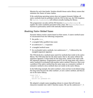 2
     libraries for each class loader. Vendors should choose native library names that
     minimize the chance of name clashes.

     If the underlying operating system does not support dynamic linking, all
     native methods must be prelinked with the VM. In this case, the VM completes
     the System.loadLibrary call without actually loading the library.

     The programmer can also call the JNI function RegisterNatives() to
     register the native methods associated with a class. The RegisterNatives()
     function is particularly useful with statically linked functions.


Resolving Native Method Names
     Dynamic linkers resolve entries based on their names. A native method name
     is concatenated from the following components:
     •   the preﬁx Java_
     •   a mangled fully-qualiﬁed class name
     •   an underscore (“_”) separator
     •   a mangled method name
     •   for overloaded native methods, two underscores (“__”) followed by the
         mangled argument signature

     The VM checks for a method name match for methods that reside in the native
     library. The VM looks ﬁrst for the short name; that is, the name without the
     argument signature. It then looks for the long name, which is the name with
     the argument signature. Programmers need to use the long name only when a
     native method is overloaded with another native method. However, this is not
     a problem if the native method has the same name as a nonnative method. A
     nonnative method (a Java method) does not reside in the native library.

     In the following example, the native method g does not have to be linked using
     the long name because the other method g is not a native method, and thus is
     not in the native library.
     class Cls1 {
       int g(int i);
       native int g(double d);
     }

     We adopted a simple name-mangling scheme to ensure that all Unicode
     characters translate into valid C function names. We use the underscore (“_”)



     Design Overview—January 1997                                                    9
 