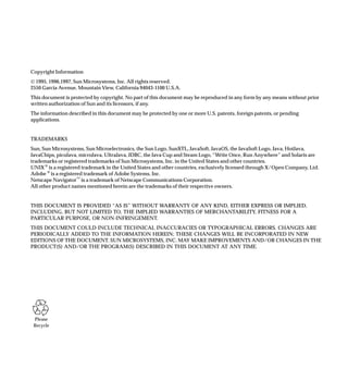 Copyright Information
© 1995, 1996,1997, Sun Microsystems, Inc. All rights reserved.
2550 Garcia Avenue, Mountain View, California 94043-1100 U.S.A.
This document is protected by copyright. No part of this document may be reproduced in any form by any means without prior
written authorization of Sun and its licensors, if any.
The information described in this document may be protected by one or more U.S. patents, foreign patents, or pending
applications.


TRADEMARKS
Sun, Sun Microsystems, Sun Microelectronics, the Sun Logo, SunXTL, JavaSoft, JavaOS, the JavaSoft Logo, Java, HotJava,
JavaChips, picoJava, microJava, UltraJava, JDBC, the Java Cup and Steam Logo, “Write Once, Run Anywhere” and Solaris are
trademarks or registered trademarks of Sun Microsystems, Inc. in the United States and other countries.
UNIX ® is a registered trademark in the United States and other countries, exclusively licensed through X/Open Company, Ltd.
Adobe ® is a registered trademark of Adobe Systems, Inc.
Netscape Navigator™ is a trademark of Netscape Communications Corporation.
All other product names mentioned herein are the trademarks of their respective owners.


THIS DOCUMENT IS PROVIDED “AS IS” WITHOUT WARRANTY OF ANY KIND, EITHER EXPRESS OR IMPLIED,
INCLUDING, BUT NOT LIMITED TO, THE IMPLIED WARRANTIES OF MERCHANTABILITY, FITNESS FOR A
PARTICULAR PURPOSE, OR NON-INFRINGEMENT.
THIS DOCUMENT COULD INCLUDE TECHNICAL INACCURACIES OR TYPOGRAPHICAL ERRORS. CHANGES ARE
PERIODICALLY ADDED TO THE INFORMATION HEREIN; THESE CHANGES WILL BE INCORPORATED IN NEW
EDITIONS OF THE DOCUMENT. SUN MICROSYSTEMS, INC. MAY MAKE IMPROVEMENTS AND/OR CHANGES IN THE
PRODUCT(S) AND/OR THE PROGRAM(S) DESCRIBED IN THIS DOCUMENT AT ANY TIME.




 Please
 Recycle
 