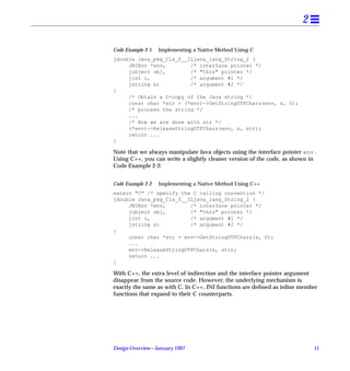 2

Code Example 2-1   Implementing a Native Method Using C
jdouble Java_pkg_Cls_f__ILjava_lang_String_2 (
     JNIEnv *env,        /* interface pointer */
     jobject obj,        /* "this" pointer */
     jint i,             /* argument #1 */
     jstring s)          /* argument #2 */
{
     /* Obtain a C-copy of the Java string */
     const char *str = (*env)->GetStringUTFChars(env, s, 0);
     /* process the string */
     ...
     /* Now we are done with str */
     (*env)->ReleaseStringUTFChars(env, s, str);
     return ...
}

Note that we always manipulate Java objects using the interface pointer env .
Using C++, you can write a slightly cleaner version of the code, as shown in
Code Example 2-2:


Code Example 2-2   Implementing a Native Method Using C++
extern "C" /* specify the C calling convention */
jdouble Java_pkg_Cls_f__ILjava_lang_String_2 (
     JNIEnv *env,        /* interface pointer */
     jobject obj,        /* "this" pointer */
     jint i,             /* argument #1 */
     jstring s)          /* argument #2 */
{
     const char *str = env->GetStringUTFChars(s, 0);
     ...
     env->ReleaseStringUTFChars(s, str);
     return ...
}

With C++, the extra level of indirection and the interface pointer argument
disappear from the source code. However, the underlying mechanism is
exactly the same as with C. In C++, JNI functions are deﬁned as inline member
functions that expand to their C counterparts.




Design Overview—January 1997                                               11
 