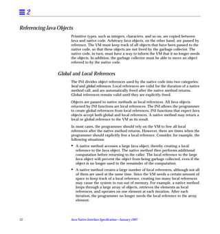 2

Referencing Java Objects
                       Primitive types, such as integers, characters, and so on, are copied between
                       Java and native code. Arbitrary Java objects, on the other hand, are passed by
                       reference. The VM must keep track of all objects that have been passed to the
                       native code, so that these objects are not freed by the garbage collector. The
                       native code, in turn, must have a way to inform the VM that it no longer needs
                       the objects. In addition, the garbage collector must be able to move an object
                       referred to by the native code.


                 Global and Local References
                       The JNI divides object references used by the native code into two categories:
                       local and global references. Local references are valid for the duration of a native
                       method call, and are automatically freed after the native method returns.
                       Global references remain valid until they are explicitly freed.

                       Objects are passed to native methods as local references. All Java objects
                       returned by JNI functions are local references. The JNI allows the programmer
                       to create global references from local references. JNI functions that expect Java
                       objects accept both global and local references. A native method may return a
                       local or global reference to the VM as its result.

                       In most cases, the programmer should rely on the VM to free all local
                       references after the native method returns. However, there are times when the
                       programmer should explicitly free a local reference. Consider, for example, the
                       following situations:
                       •   A native method accesses a large Java object, thereby creating a local
                           reference to the Java object. The native method then performs additional
                           computation before returning to the caller. The local reference to the large
                           Java object will prevent the object from being garbage collected, even if the
                           object is no longer used in the remainder of the computation.
                       •   A native method creates a large number of local references, although not all
                           of them are used at the same time. Since the VM needs a certain amount of
                           space to keep track of a local reference, creating too many local references
                           may cause the system to run out of memory. For example, a native method
                           loops through a large array of objects, retrieves the elements as local
                           references, and operates on one element at each iteration. After each
                           iteration, the programmer no longer needs the local reference to the array
                           element.




12                     Java Native Interface Speciﬁcation—January 1997
 