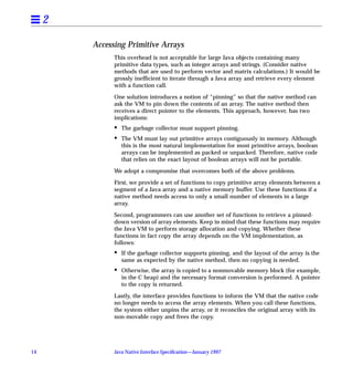 2

         Accessing Primitive Arrays
               This overhead is not acceptable for large Java objects containing many
               primitive data types, such as integer arrays and strings. (Consider native
               methods that are used to perform vector and matrix calculations.) It would be
               grossly inefﬁcient to iterate through a Java array and retrieve every element
               with a function call.

               One solution introduces a notion of “pinning” so that the native method can
               ask the VM to pin down the contents of an array. The native method then
               receives a direct pointer to the elements. This approach, however, has two
               implications:
               •   The garbage collector must support pinning.
               •   The VM must lay out primitive arrays contiguously in memory. Although
                   this is the most natural implementation for most primitive arrays, boolean
                   arrays can be implemented as packed or unpacked. Therefore, native code
                   that relies on the exact layout of boolean arrays will not be portable.

               We adopt a compromise that overcomes both of the above problems.

               First, we provide a set of functions to copy primitive array elements between a
               segment of a Java array and a native memory buffer. Use these functions if a
               native method needs access to only a small number of elements in a large
               array.

               Second, programmers can use another set of functions to retrieve a pinned-
               down version of array elements. Keep in mind that these functions may require
               the Java VM to perform storage allocation and copying. Whether these
               functions in fact copy the array depends on the VM implementation, as
               follows:
               •   If the garbage collector supports pinning, and the layout of the array is the
                   same as expected by the native method, then no copying is needed.
               •   Otherwise, the array is copied to a nonmovable memory block (for example,
                   in the C heap) and the necessary format conversion is performed. A pointer
                   to the copy is returned.

               Lastly, the interface provides functions to inform the VM that the native code
               no longer needs to access the array elements. When you call these functions,
               the system either unpins the array, or it reconciles the original array with its
               non-movable copy and frees the copy.




14             Java Native Interface Speciﬁcation—January 1997
 