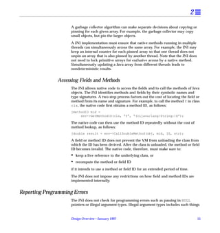 2
                     A garbage collector algorithm can make separate decisions about copying or
                     pinning for each given array. For example, the garbage collector may copy
                     small objects, but pin the larger objects.

                     A JNI implementation must ensure that native methods running in multiple
                     threads can simultaneously access the same array. For example, the JNI may
                     keep an internal counter for each pinned array so that one thread does not
                     unpin an array that is also pinned by another thread. Note that the JNI does
                     not need to lock primitive arrays for exclusive access by a native method.
                     Simultaneously updating a Java array from different threads leads to
                     nondeterministic results.


               Accessing Fields and Methods
                     The JNI allows native code to access the ﬁelds and to call the methods of Java
                     objects. The JNI identiﬁes methods and ﬁelds by their symbolic names and
                     type signatures. A two-step process factors out the cost of locating the ﬁeld or
                     method from its name and signature. For example, to call the method f in class
                     cls, the native code ﬁrst obtains a method ID, as follows:
                     jmethodID mid =
                          env->GetMethodID(cls, “f”, “(ILjava/lang/String;)D”);

                     The native code can then use the method ID repeatedly without the cost of
                     method lookup, as follows:
                     jdouble result = env->CallDoubleMethod(obj, mid, 10, str);

                     A ﬁeld or method ID does not prevent the VM from unloading the class from
                     which the ID has been derived. After the class is unloaded, the method or ﬁeld
                     ID becomes invalid. The native code, therefore, must make sure to:
                     •   keep a live reference to the underlying class, or
                     •   recompute the method or ﬁeld ID

                     if it intends to use a method or ﬁeld ID for an extended period of time.

                     The JNI does not impose any restrictions on how ﬁeld and method IDs are
                     implemented internally.


Reporting Programming Errors
                     The JNI does not check for programming errors such as passing in NULL
                     pointers or illegal argument types. Illegal argument types includes such things


                     Design Overview—January 1997                                                   15
 