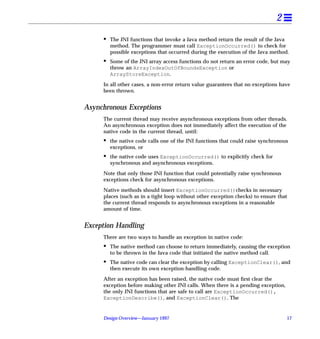 2
     •   The JNI functions that invoke a Java method return the result of the Java
         method. The programmer must call ExceptionOccurred() to check for
         possible exceptions that occurred during the execution of the Java method.
     •   Some of the JNI array access functions do not return an error code, but may
         throw an ArrayIndexOutOfBoundsException or
         ArrayStoreException.

     In all other cases, a non-error return value guarantees that no exceptions have
     been thrown.


Asynchronous Exceptions
     The current thread may receive asynchronous exceptions from other threads.
     An asynchronous exception does not immediately affect the execution of the
     native code in the current thread, until:
     •   the native code calls one of the JNI functions that could raise synchronous
         exceptions, or
     •   the native code uses ExceptionOccurred() to explicitly check for
         synchronous and asynchronous exceptions.

     Note that only those JNI function that could potentially raise synchronous
     exceptions check for asynchronous exceptions.

     Native methods should insert ExceptionOccurred()checks in necessary
     places (such as in a tight loop without other exception checks) to ensure that
     the current thread responds to asynchronous exceptions in a reasonable
     amount of time.


Exception Handling
     There are two ways to handle an exception in native code:
     •   The native method can choose to return immediately, causing the exception
         to be thrown in the Java code that initiated the native method call.
     •   The native code can clear the exception by calling ExceptionClear(), and
         then execute its own exception-handling code.

     After an exception has been raised, the native code must ﬁrst clear the
     exception before making other JNI calls. When there is a pending exception,
     the only JNI functions that are safe to call are ExceptionOccurred(),
     ExceptionDescribe(), and ExceptionClear(). The


     Design Overview—January 1997                                                  17
 