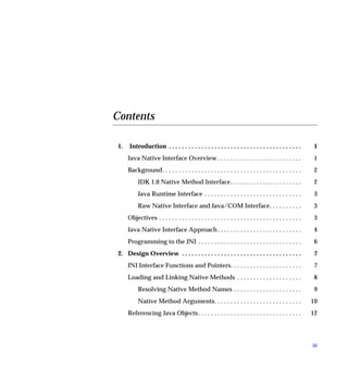 Contents

 1.   Introduction . . . . . . . . . . . . . . . . . . . . . . . . . . . . . . . . . . . . . . . . .        1
      Java Native Interface Overview . . . . . . . . . . . . . . . . . . . . . . . . . .                    1
      Background. . . . . . . . . . . . . . . . . . . . . . . . . . . . . . . . . . . . . . . . . . .       2
           JDK 1.0 Native Method Interface . . . . . . . . . . . . . . . . . . . . . .                      2
           Java Runtime Interface . . . . . . . . . . . . . . . . . . . . . . . . . . . . . .               3
           Raw Native Interface and Java/COM Interface. . . . . . . . . .                                   3
      Objectives . . . . . . . . . . . . . . . . . . . . . . . . . . . . . . . . . . . . . . . . . . . .    3
      Java Native Interface Approach . . . . . . . . . . . . . . . . . . . . . . . . . .                    4
      Programming to the JNI . . . . . . . . . . . . . . . . . . . . . . . . . . . . . . . .                6
 2. Design Overview . . . . . . . . . . . . . . . . . . . . . . . . . . . . . . . . . . . . .               7
      JNI Interface Functions and Pointers. . . . . . . . . . . . . . . . . . . . . .                       7
      Loading and Linking Native Methods . . . . . . . . . . . . . . . . . . . .                            8
           Resolving Native Method Names . . . . . . . . . . . . . . . . . . . . .                          9
           Native Method Arguments. . . . . . . . . . . . . . . . . . . . . . . . . . .                    10
      Referencing Java Objects . . . . . . . . . . . . . . . . . . . . . . . . . . . . . . . .             12




                                                                                                           iii
 