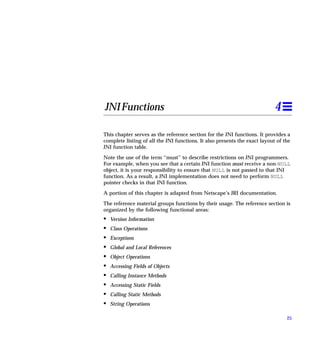 JNI Functions                                                               4

This chapter serves as the reference section for the JNI functions. It provides a
complete listing of all the JNI functions. It also presents the exact layout of the
JNI function table.

Note the use of the term “must” to describe restrictions on JNI programmers.
For example, when you see that a certain JNI function must receive a non-NULL
object, it is your responsibility to ensure that NULL is not passed to that JNI
function. As a result, a JNI implementation does not need to perform NULL
pointer checks in that JNI function.

A portion of this chapter is adapted from Netscape’s JRI documentation.

The reference material groups functions by their usage. The reference section is
organized by the following functional areas:
•   Version Information
•   Class Operations
•   Exceptions
•   Global and Local References
•   Object Operations
•   Accessing Fields of Objects
•   Calling Instance Methods
•   Accessing Static Fields
•   Calling Static Methods
•   String Operations

                                                                                 25
 