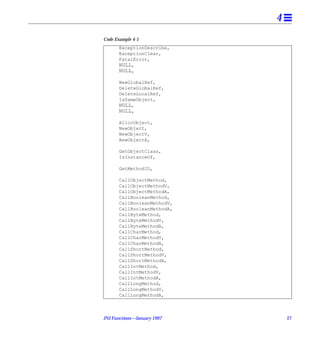 4
Code Example 4-1
       ExceptionDescribe,
       ExceptionClear,
       FatalError,
       NULL,
       NULL,

       NewGlobalRef,
       DeleteGlobalRef,
       DeleteLocalRef,
       IsSameObject,
       NULL,
       NULL,

       AllocObject,
       NewObject,
       NewObjectV,
       NewObjectA,

       GetObjectClass,
       IsInstanceOf,

       GetMethodID,

       CallObjectMethod,
       CallObjectMethodV,
       CallObjectMethodA,
       CallBooleanMethod,
       CallBooleanMethodV,
       CallBooleanMethodA,
       CallByteMethod,
       CallByteMethodV,
       CallByteMethodA,
       CallCharMethod,
       CallCharMethodV,
       CallCharMethodA,
       CallShortMethod,
       CallShortMethodV,
       CallShortMethodA,
       CallIntMethod,
       CallIntMethodV,
       CallIntMethodA,
       CallLongMethod,
       CallLongMethodV,
       CallLongMethodA,



JNI Functions—January 1997       27
 