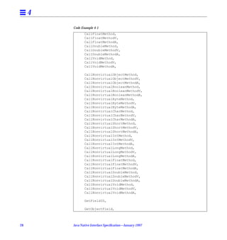 4
         Code Example 4-1
                CallFloatMethod,
                CallFloatMethodV,
                CallFloatMethodA,
                CallDoubleMethod,
                CallDoubleMethodV,
                CallDoubleMethodA,
                CallVoidMethod,
                CallVoidMethodV,
                CallVoidMethodA,

                CallNonvirtualObjectMethod,
                CallNonvirtualObjectMethodV,
                CallNonvirtualObjectMethodA,
                CallNonvirtualBooleanMethod,
                CallNonvirtualBooleanMethodV,
                CallNonvirtualBooleanMethodA,
                CallNonvirtualByteMethod,
                CallNonvirtualByteMethodV,
                CallNonvirtualByteMethodA,
                CallNonvirtualCharMethod,
                CallNonvirtualCharMethodV,
                CallNonvirtualCharMethodA,
                CallNonvirtualShortMethod,
                CallNonvirtualShortMethodV,
                CallNonvirtualShortMethodA,
                CallNonvirtualIntMethod,
                CallNonvirtualIntMethodV,
                CallNonvirtualIntMethodA,
                CallNonvirtualLongMethod,
                CallNonvirtualLongMethodV,
                CallNonvirtualLongMethodA,
                CallNonvirtualFloatMethod,
                CallNonvirtualFloatMethodV,
                CallNonvirtualFloatMethodA,
                CallNonvirtualDoubleMethod,
                CallNonvirtualDoubleMethodV,
                CallNonvirtualDoubleMethodA,
                CallNonvirtualVoidMethod,
                CallNonvirtualVoidMethodV,
                CallNonvirtualVoidMethodA,

                GetFieldID,

                GetObjectField,



28       Java Native Interface Speciﬁcation—January 1997
 
