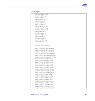 4
Code Example 4-1
       GetBooleanField,
       GetByteField,
       GetCharField,
       GetShortField,
       GetIntField,
       GetLongField,
       GetFloatField,
       GetDoubleField,
       SetObjectField,
       SetBooleanField,
       SetByteField,
       SetCharField,
       SetShortField,
       SetIntField,
       SetLongField,
       SetFloatField,
       SetDoubleField,

       GetStaticMethodID,

       CallStaticObjectMethod,
       CallStaticObjectMethodV,
       CallStaticObjectMethodA,
       CallStaticBooleanMethod,
       CallStaticBooleanMethodV,
       CallStaticBooleanMethodA,
       CallStaticByteMethod,
       CallStaticByteMethodV,
       CallStaticByteMethodA,
       CallStaticCharMethod,
       CallStaticCharMethodV,
       CallStaticCharMethodA,
       CallStaticShortMethod,
       CallStaticShortMethodV,
       CallStaticShortMethodA,
       CallStaticIntMethod,
       CallStaticIntMethodV,
       CallStaticIntMethodA,
       CallStaticLongMethod,
       CallStaticLongMethodV,
       CallStaticLongMethodA,
       CallStaticFloatMethod,
       CallStaticFloatMethodV,
       CallStaticFloatMethodA,



JNI Functions—January 1997             29
 
