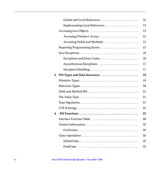 Global and Local References . . . . . . . . . . . . . . . . . . . . . . . . .                 12
                 Implementing Local References . . . . . . . . . . . . . . . . . . . . . . .                   13
            Accessing Java Objects . . . . . . . . . . . . . . . . . . . . . . . . . . . . . . . . .           13
                 Accessing Primitive Arrays . . . . . . . . . . . . . . . . . . . . . . . . . .                14
                 Accessing Fields and Methods . . . . . . . . . . . . . . . . . . . . . . . .                  15
            Reporting Programming Errors . . . . . . . . . . . . . . . . . . . . . . . . . .                   15
            Java Exceptions . . . . . . . . . . . . . . . . . . . . . . . . . . . . . . . . . . . . . . .      16
                 Exceptions and Error Codes . . . . . . . . . . . . . . . . . . . . . . . . . .                16
                 Asynchronous Exceptions . . . . . . . . . . . . . . . . . . . . . . . . . . .                 17
                 Exception Handling. . . . . . . . . . . . . . . . . . . . . . . . . . . . . . . . .           17
       3. JNI Types and Data Structures . . . . . . . . . . . . . . . . . . . . . . . . . .                    19
            Primitive Types . . . . . . . . . . . . . . . . . . . . . . . . . . . . . . . . . . . . . . .      19
            Reference Types . . . . . . . . . . . . . . . . . . . . . . . . . . . . . . . . . . . . . . .      20
            Field and Method IDs . . . . . . . . . . . . . . . . . . . . . . . . . . . . . . . . . .           21
            The Value Type . . . . . . . . . . . . . . . . . . . . . . . . . . . . . . . . . . . . . . . .     21
            Type Signatures . . . . . . . . . . . . . . . . . . . . . . . . . . . . . . . . . . . . . . .      21
            UTF-8 Strings . . . . . . . . . . . . . . . . . . . . . . . . . . . . . . . . . . . . . . . . .    22
       4.   JNI Functions . . . . . . . . . . . . . . . . . . . . . . . . . . . . . . . . . . . . . . . .      25
            Interface Function Table . . . . . . . . . . . . . . . . . . . . . . . . . . . . . . . .           26
            Version Information . . . . . . . . . . . . . . . . . . . . . . . . . . . . . . . . . . . .        32
                 GetVersion . . . . . . . . . . . . . . . . . . . . . . . . . . . . . . . . . . . . . . . .    32
            Class Operations . . . . . . . . . . . . . . . . . . . . . . . . . . . . . . . . . . . . . .       32
                 DeﬁneClass . . . . . . . . . . . . . . . . . . . . . . . . . . . . . . . . . . . . . . . .    32
                 FindClass . . . . . . . . . . . . . . . . . . . . . . . . . . . . . . . . . . . . . . . . .   33



iv   Java Native Interface Speciﬁcation—November 1996
 
