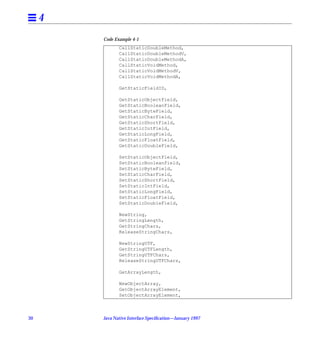 4
         Code Example 4-1
                CallStaticDoubleMethod,
                CallStaticDoubleMethodV,
                CallStaticDoubleMethodA,
                CallStaticVoidMethod,
                CallStaticVoidMethodV,
                CallStaticVoidMethodA,

                GetStaticFieldID,

                GetStaticObjectField,
                GetStaticBooleanField,
                GetStaticByteField,
                GetStaticCharField,
                GetStaticShortField,
                GetStaticIntField,
                GetStaticLongField,
                GetStaticFloatField,
                GetStaticDoubleField,

                SetStaticObjectField,
                SetStaticBooleanField,
                SetStaticByteField,
                SetStaticCharField,
                SetStaticShortField,
                SetStaticIntField,
                SetStaticLongField,
                SetStaticFloatField,
                SetStaticDoubleField,

                NewString,
                GetStringLength,
                GetStringChars,
                ReleaseStringChars,

                NewStringUTF,
                GetStringUTFLength,
                GetStringUTFChars,
                ReleaseStringUTFChars,

                GetArrayLength,

                NewObjectArray,
                GetObjectArrayElement,
                SetObjectArrayElement,



30       Java Native Interface Speciﬁcation—January 1997
 