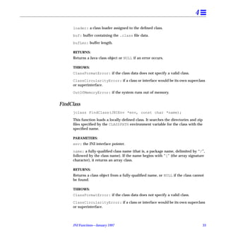 4
     loader: a class loader assigned to the deﬁned class.

     buf: buffer containing the .class ﬁle data.

     bufLen: buffer length.

     RETURNS:
     Returns a Java class object or NULL if an error occurs.

     THROWS:
     ClassFormatError: if the class data does not specify a valid class.

     ClassCircularityError: if a class or interface would be its own superclass
     or superinterface.

     OutOfMemoryError: if the system runs out of memory.


FindClass
     jclass FindClass(JNIEnv *env, const char *name);

     This function loads a locally-deﬁned class. It searches the directories and zip
     ﬁles speciﬁed by the CLASSPATH environment variable for the class with the
     speciﬁed name.

     PARAMETERS:
     env: the JNI interface pointer.

     name: a fully-qualiﬁed class name (that is, a package name, delimited by “/”,
     followed by the class name). If the name begins with “[“ (the array signature
     character), it returns an array class.

     RETURNS:
     Returns a class object from a fully-qualiﬁed name, or NULL if the class cannot
     be found.

     THROWS:
     ClassFormatError: if the class data does not specify a valid class.

     ClassCircularityError: if a class or interface would be its own superclass
     or superinterface.



     JNI Functions—January 1997                                                        33
 